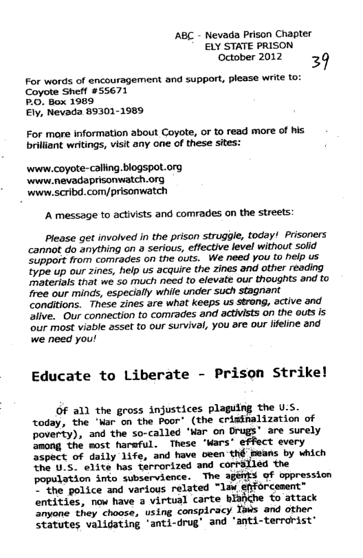 ABC - Nevada Prison Chapter ELY STATE PRISON October 2012 39  For words of encouragement and support, please write to: Coyote Sheff #55671  P.O. Box 1989  Ely, Nevada 89301-1989  For mare information about Coyote, or to read more of his brilliant writings, visit any one of these sites:  www.coyote-calling.blogspot.org www.nevadaprisonwatch.org www.scribd.com/prisonwatch  A message to activists and comrades on the streets:  Please get involved in the prison struggle, today! Prisoners cannot do anything on a serious, effective level without solid ‘Support from comrades on the outs. We need you to help us type up our zines, help us acquire the zines and other reading materials that we so much need to elevate our thoughts and to free our minds, especially while under such stagnant conditions. These zines are what keeps us strong, active and alive. Our connection to comrades and activists on the outs is ‘our most viable asset to our survival, you are our lifeline and we need you!  Educate to Liberate - Prison Strike!  OF all the gross injustices plaguing the U.S. today, the "Mar on the Poor’ (the criminalization of poverty), and the so-called ‘War on Drugs’ are surely  ‘the most harmful. These ‘Wars’ effect every aspect of daily life, and have oeen thé imeans by which the U.S. elite has terrorized and corralled the population into subservience. The agems gf oppression ~ the police and various related “law efforcenent” entities, now have a virtual carte blafiche to attack anyone they choose, using conspiracy Yaws and other statutes validating ’anti-drug’ and ‘anti-terrdrist’ 